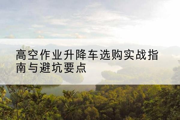 黔南升降车怎么选-高空作业升降车选购实战指南与避坑要点
