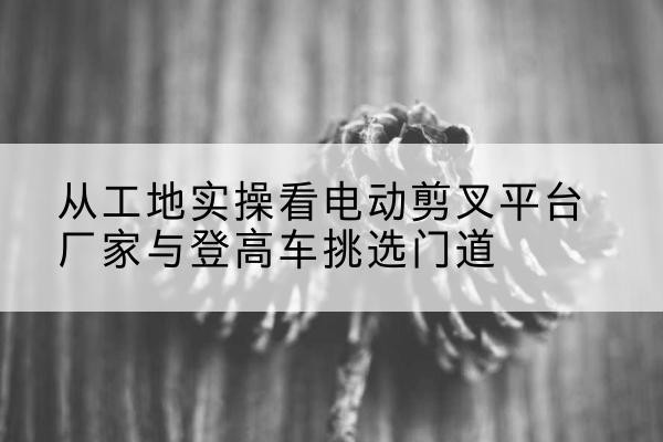 黔南电动剪叉升降平台厂家-从工地实操看电动剪叉平台厂家与登高车挑选门道