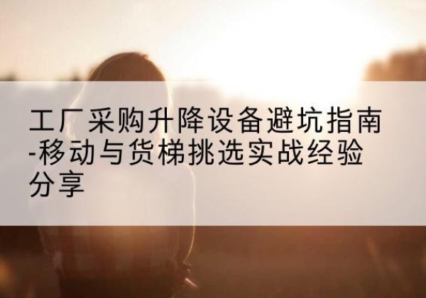黔南移动式升降机怎么选-工厂采购升降设备避坑指南-移动与货梯挑选实战经验分享