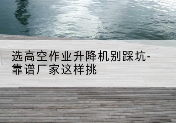 黔南剪叉式升降机厂家-选高空作业升降机别踩坑-靠谱厂家这样挑