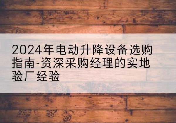 黔南电动剪叉升降平台厂家-2024年电动升降设备选购指南-资深采购经理的实地验厂经验