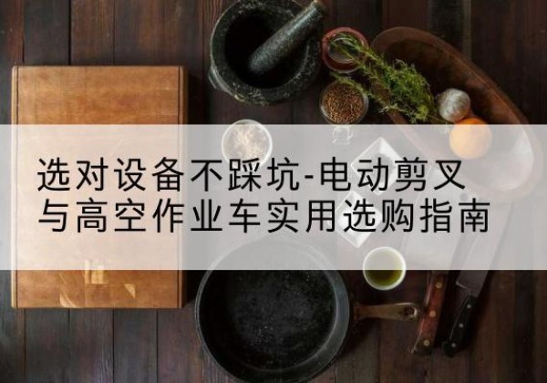 黔南电动剪叉升降平台怎么选-选对设备不踩坑-电动剪叉与高空作业车实用选购指南