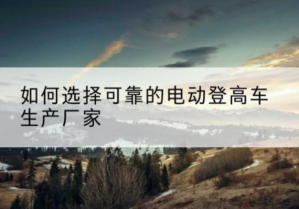 黔南电动登高车厂家-如何选择可靠的电动登高车生产厂家