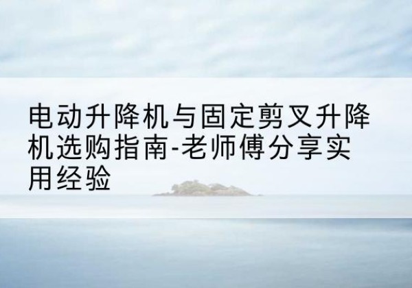 黔南电动升降机怎么选-电动升降机与固定剪叉升降机选购指南-老师傅分享实用经验