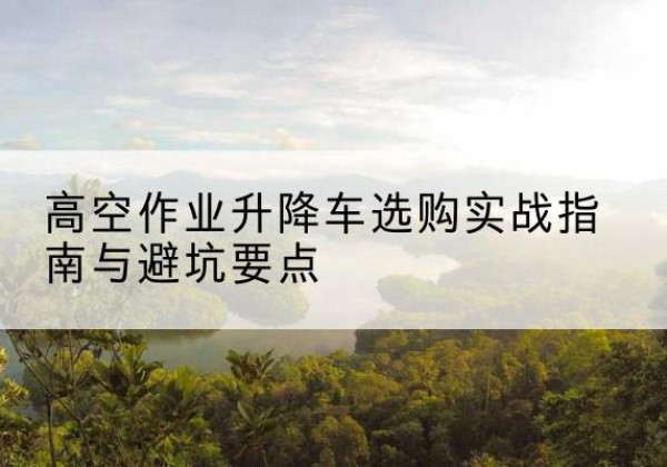 黔南升降车怎么选-高空作业升降车选购实战指南与避坑要点